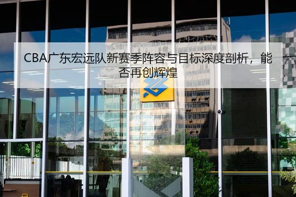 CBA广东宏远队新赛季阵容与目标深度剖析，能否再创辉煌